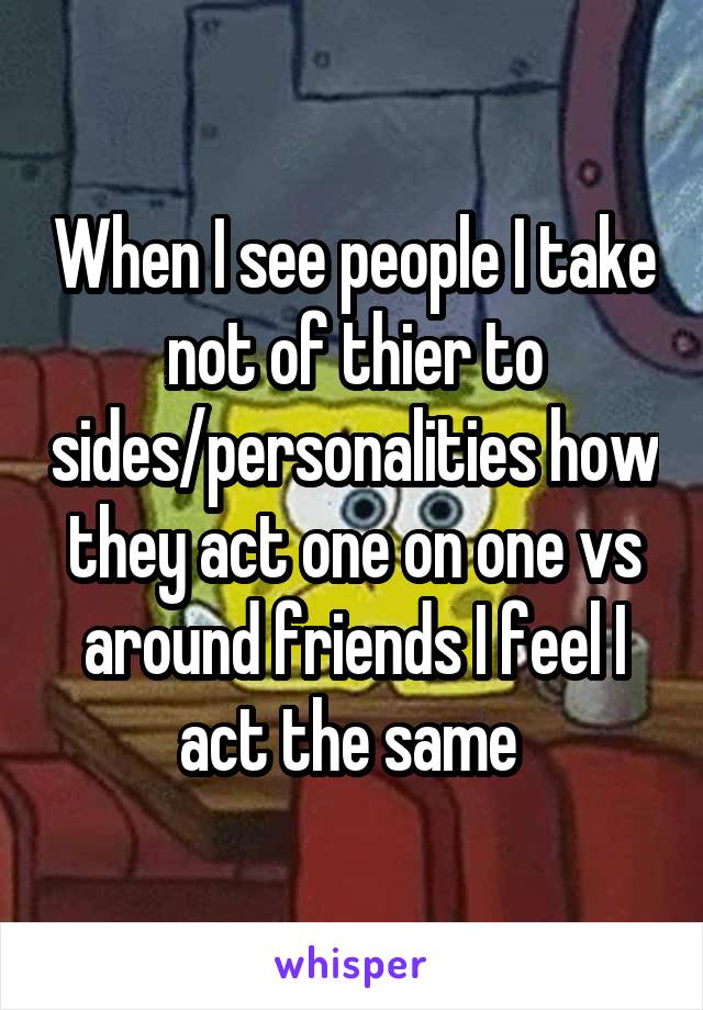 When I see people I take not of thier to sides/personalities how they act one on one vs around friends I feel I act the same 