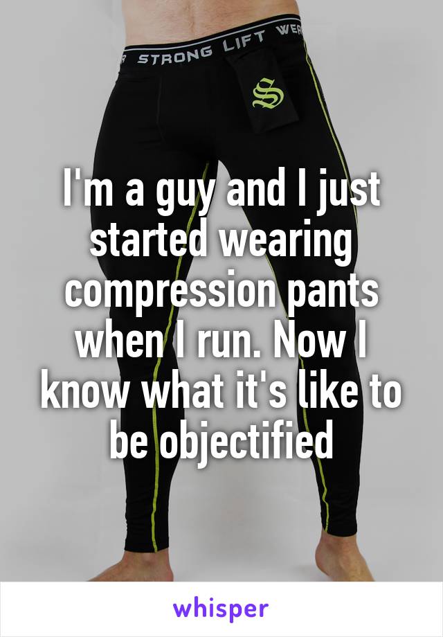 I'm a guy and I just started wearing compression pants when I run. Now I know what it's like to be objectified