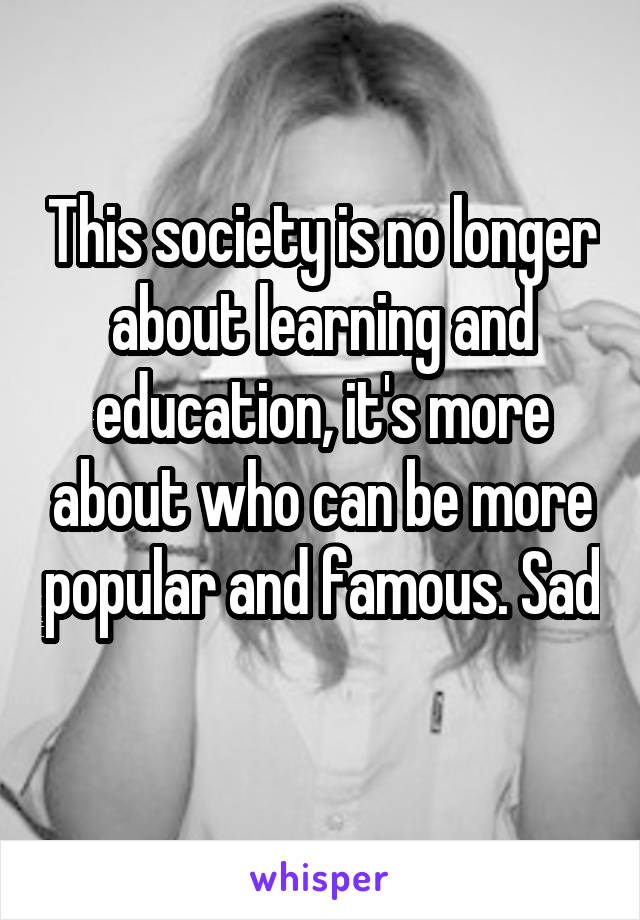 This society is no longer about learning and education, it's more about who can be more popular and famous. Sad 