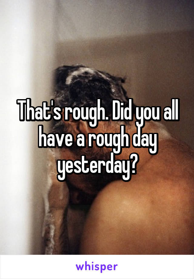 That's rough. Did you all have a rough day yesterday?