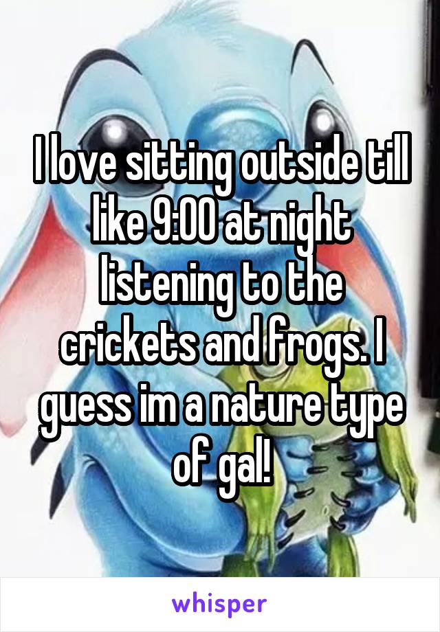 I love sitting outside till like 9:00 at night listening to the crickets and frogs. I guess im a nature type of gal!