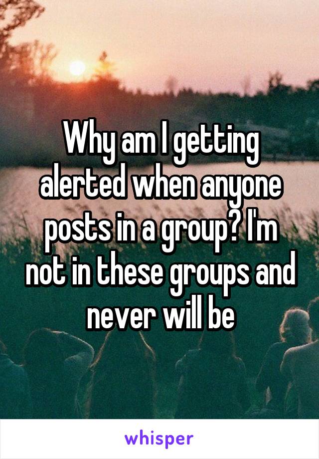 Why am I getting alerted when anyone posts in a group? I'm not in these groups and never will be