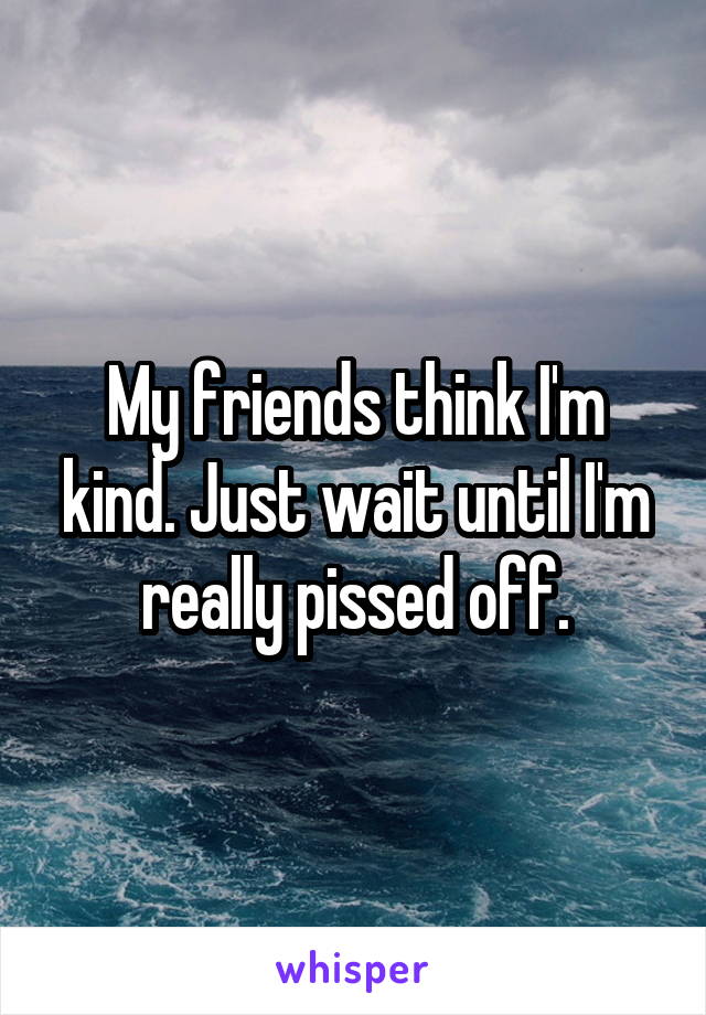 My friends think I'm kind. Just wait until I'm really pissed off.