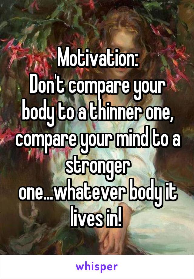Motivation:
Don't compare your body to a thinner one, compare your mind to a stronger one...whatever body it lives in! 