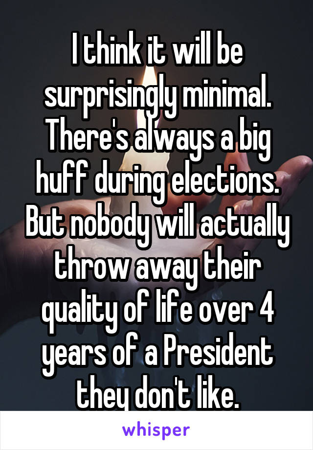 I think it will be surprisingly minimal. There's always a big huff during elections. But nobody will actually throw away their quality of life over 4 years of a President they don't like.