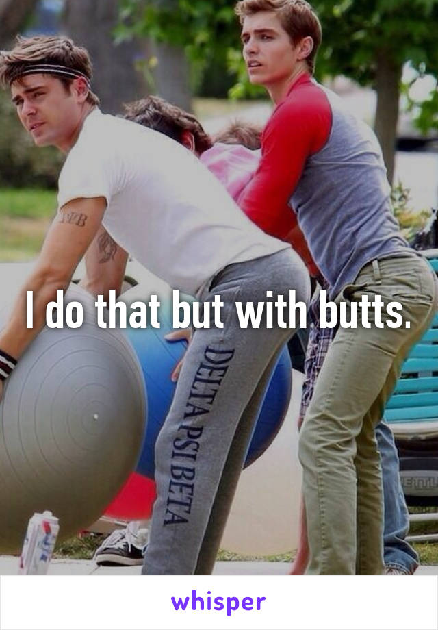 I do that but with butts.
