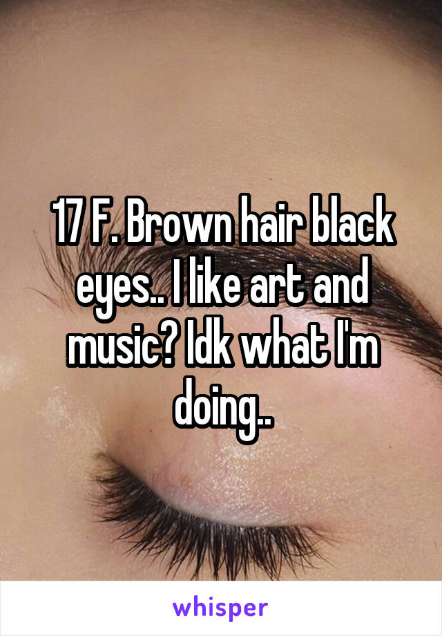 17 F. Brown hair black eyes.. I like art and music? Idk what I'm doing..