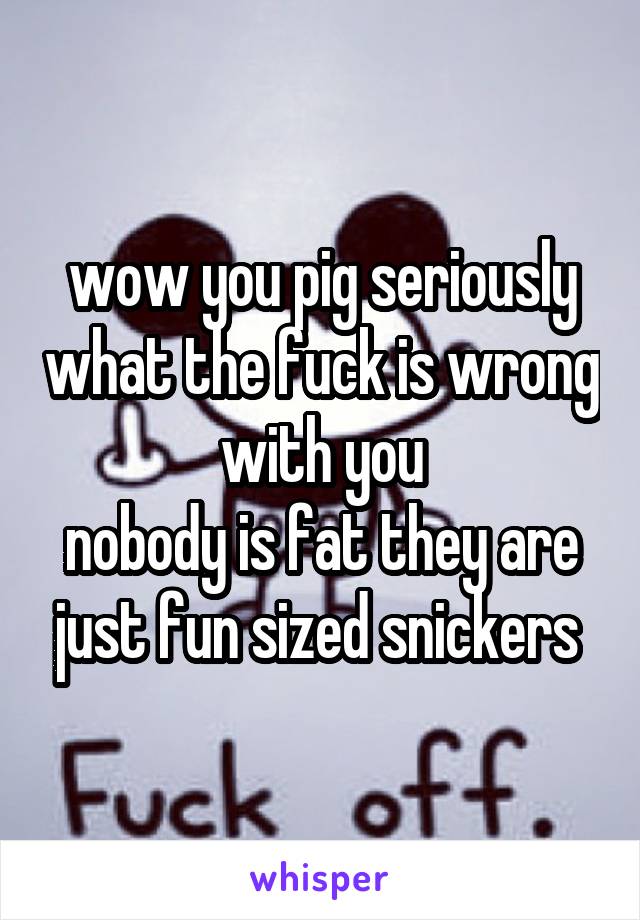 wow you pig seriously what the fuck is wrong with you
nobody is fat they are just fun sized snickers 