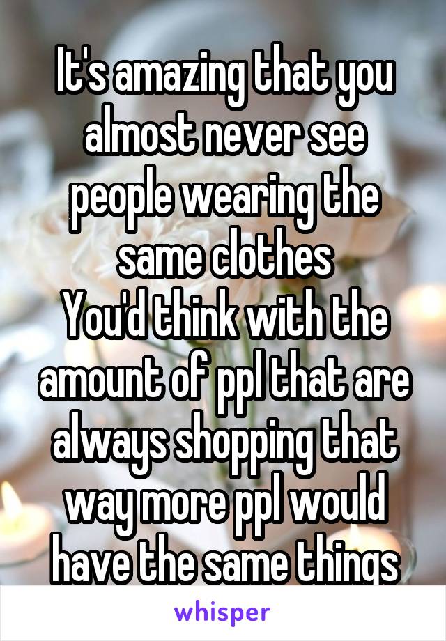It's amazing that you almost never see people wearing the same clothes
You'd think with the amount of ppl that are always shopping that way more ppl would have the same things