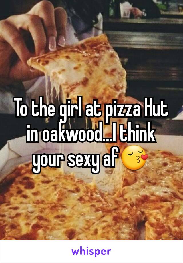 To the girl at pizza Hut in oakwood...I think your sexy af😚