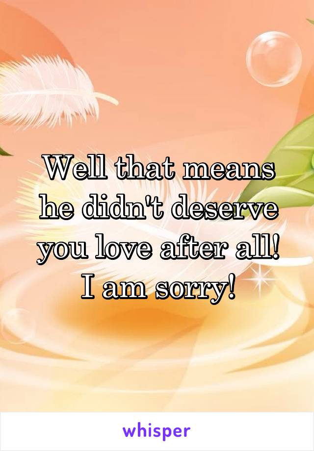 Well that means he didn't deserve you love after all!
I am sorry!