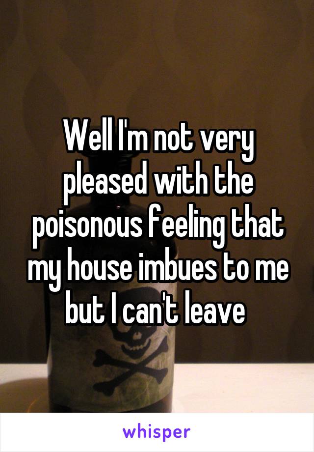 Well I'm not very pleased with the poisonous feeling that my house imbues to me but I can't leave 