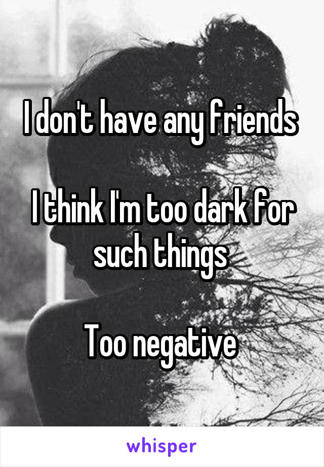 I don't have any friends 

I think I'm too dark for such things 

Too negative 