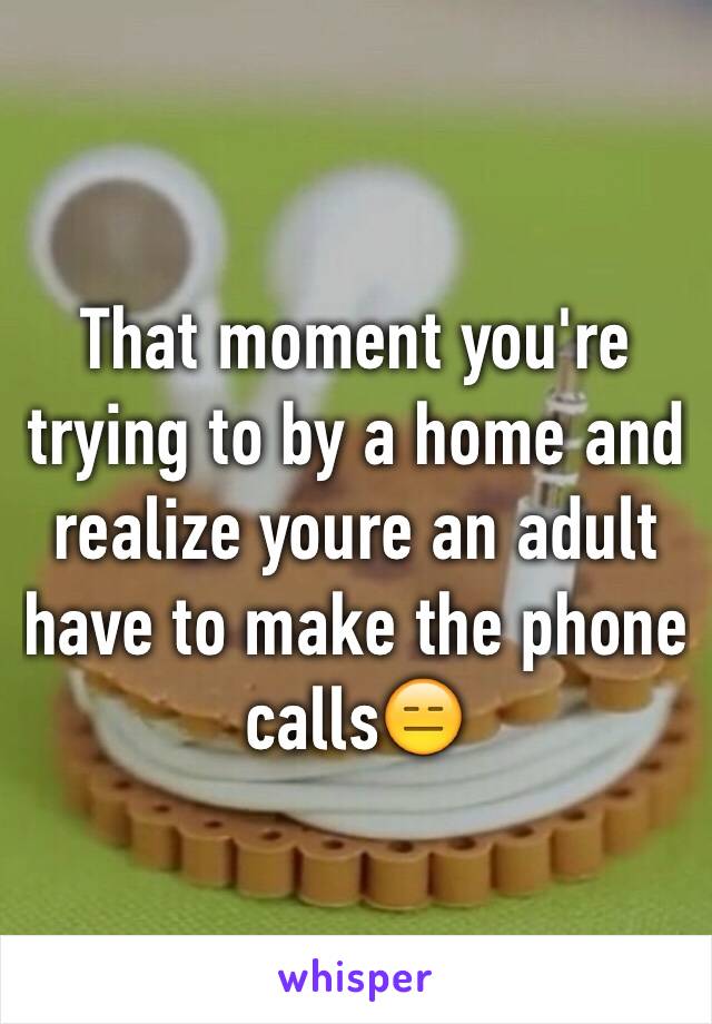 That moment you're trying to by a home and realize youre an adult have to make the phone calls😑