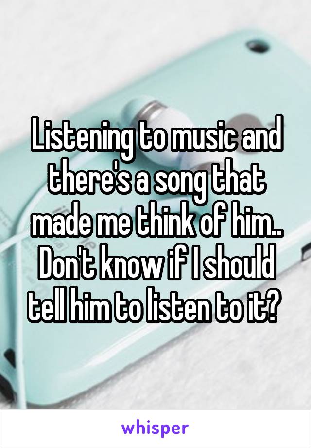 Listening to music and there's a song that made me think of him.. Don't know if I should tell him to listen to it? 