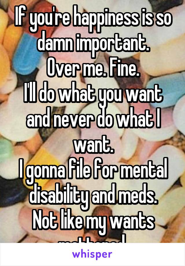If you're happiness is so damn important.
Over me. Fine.
I'll do what you want and never do what I want.
I gonna file for mental disability and meds.
Not like my wants mattered.