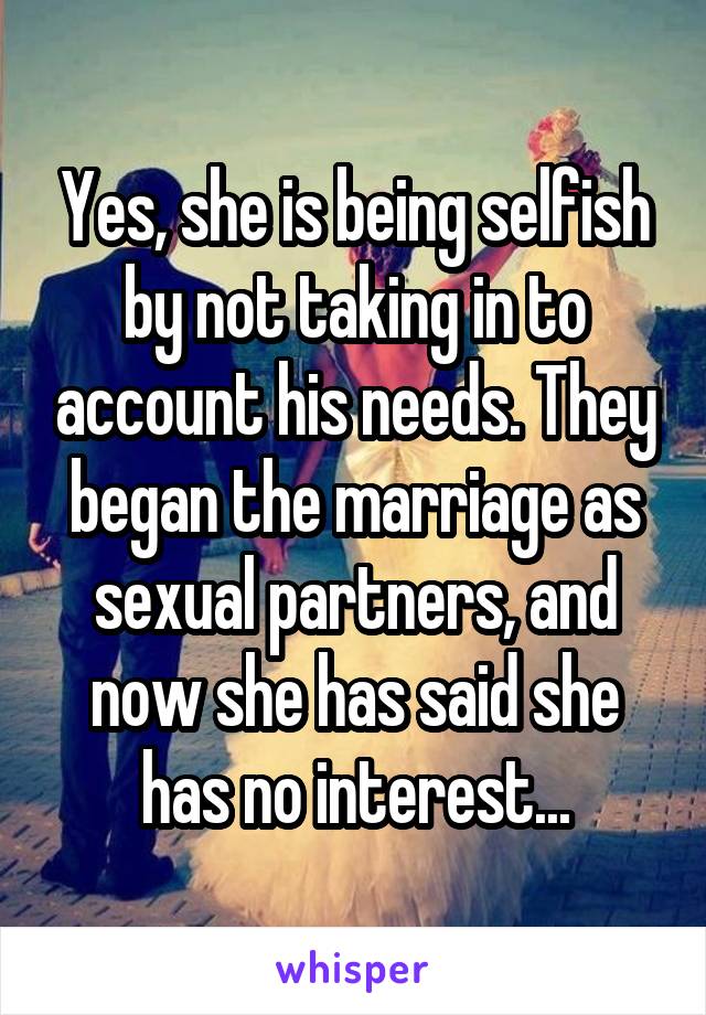Yes, she is being selfish by not taking in to account his needs. They began the marriage as sexual partners, and now she has said she has no interest...