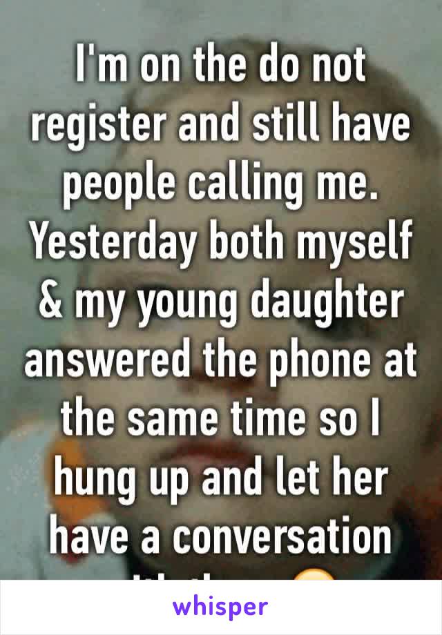 I'm on the do not  register and still have  people calling me. Yesterday both myself & my young daughter answered the phone at the same time so I hung up and let her have a conversation with them 😂