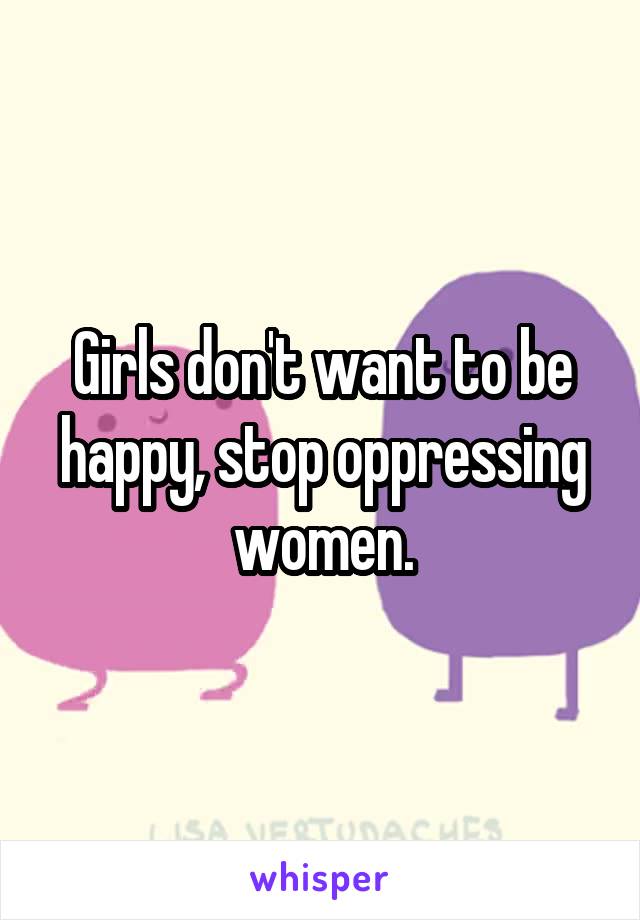 Girls don't want to be happy, stop oppressing women.