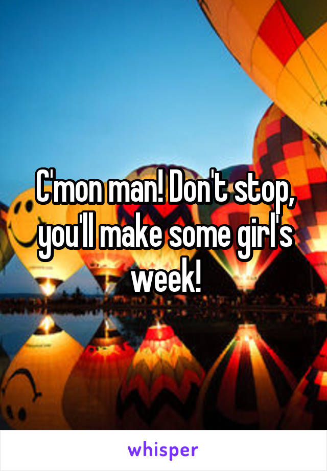 C'mon man! Don't stop, you'll make some girl's week!