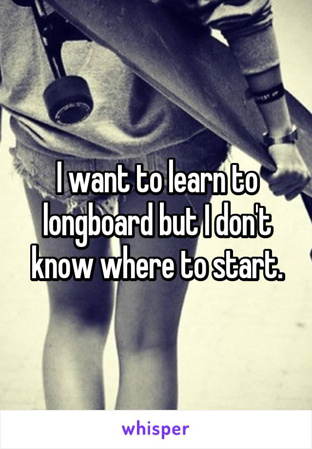I want to learn to longboard but I don't know where to start.