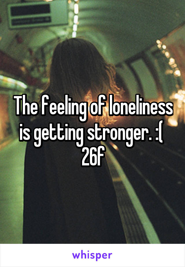 The feeling of loneliness is getting stronger. :( 
26f