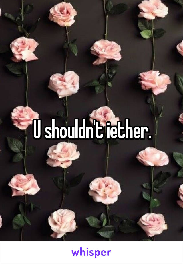 U shouldn't iether.