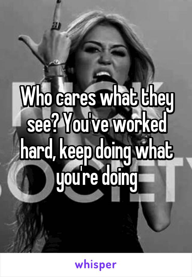 Who cares what they see? You've worked hard, keep doing what you're doing