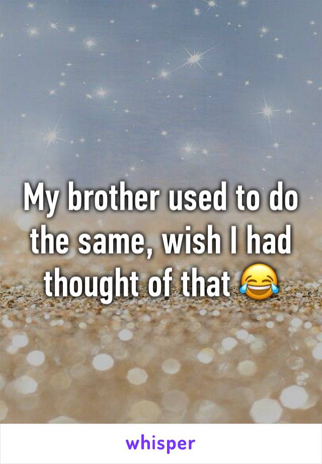 My brother used to do the same, wish I had thought of that 😂