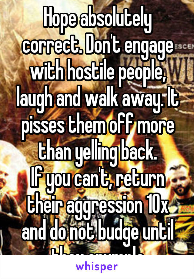 Hope absolutely correct. Don't engage with hostile people, laugh and walk away. It pisses them off more than yelling back.
If you can't, return their aggression 10x and do not budge until they crumple