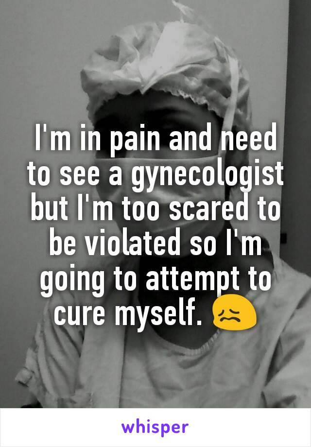 I'm in pain and need to see a gynecologist but I'm too scared to be violated so I'm going to attempt to cure myself. 😖