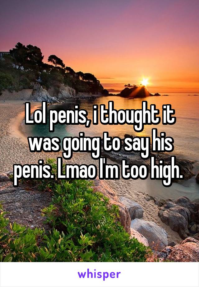 Lol penis, i thought it was going to say his penis. Lmao I'm too high. 