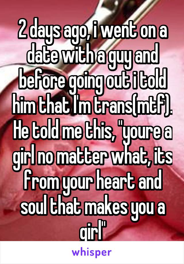 2 days ago, i went on a date with a guy and before going out i told him that I'm trans(mtf). He told me this, "youre a girl no matter what, its from your heart and soul that makes you a girl"