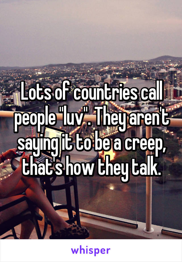 Lots of countries call people "luv". They aren't saying it to be a creep, that's how they talk.