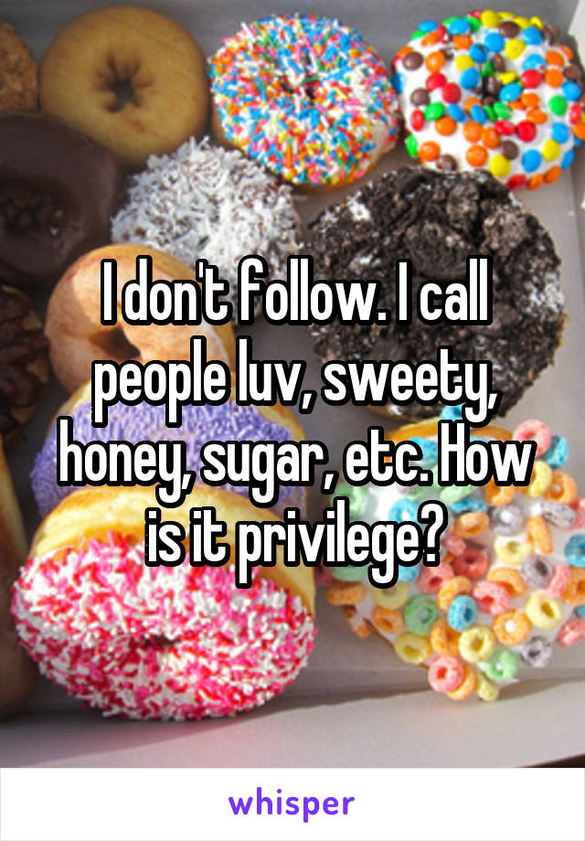 I don't follow. I call people luv, sweety, honey, sugar, etc. How is it privilege?