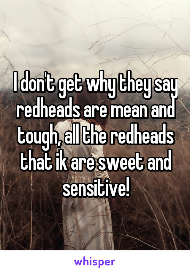 I don't get why they say redheads are mean and tough, all the redheads that ik are sweet and sensitive!