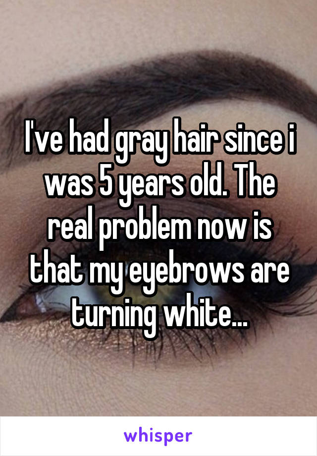 I've had gray hair since i was 5 years old. The real problem now is that my eyebrows are turning white...