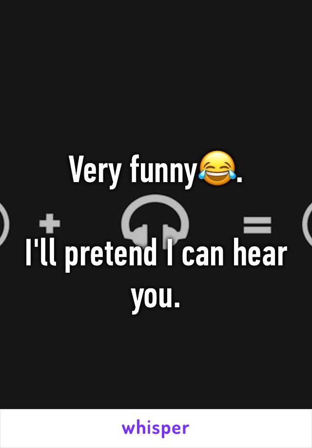 Very funny😂. 

I'll pretend I can hear you.