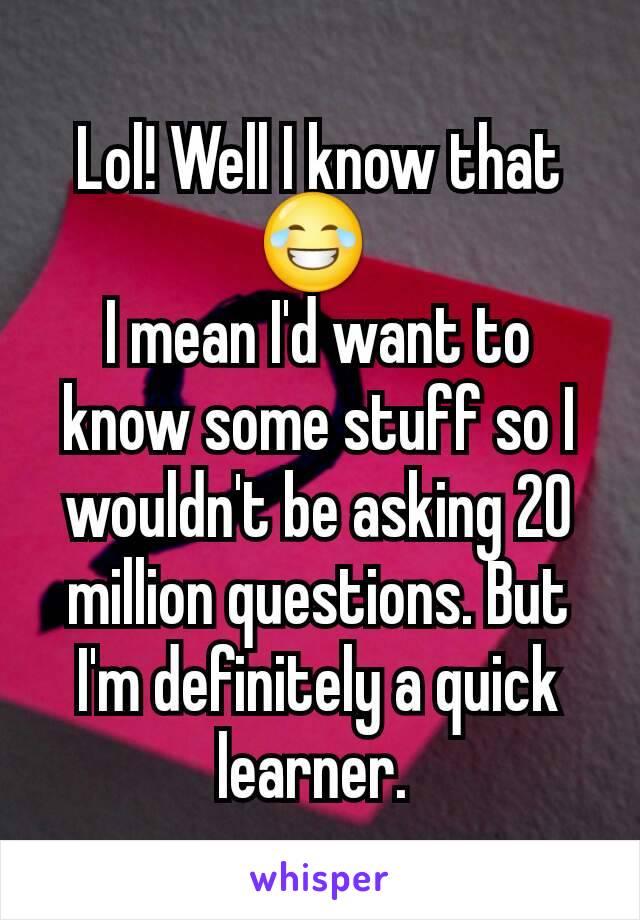 Lol! Well I know that 😂 
I mean I'd want to know some stuff so I wouldn't be asking 20 million questions. But I'm definitely a quick learner. 