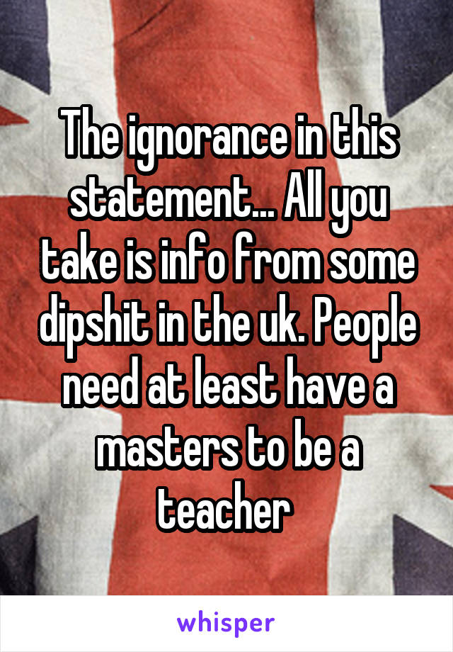 The ignorance in this statement... All you take is info from some dipshit in the uk. People need at least have a masters to be a teacher 