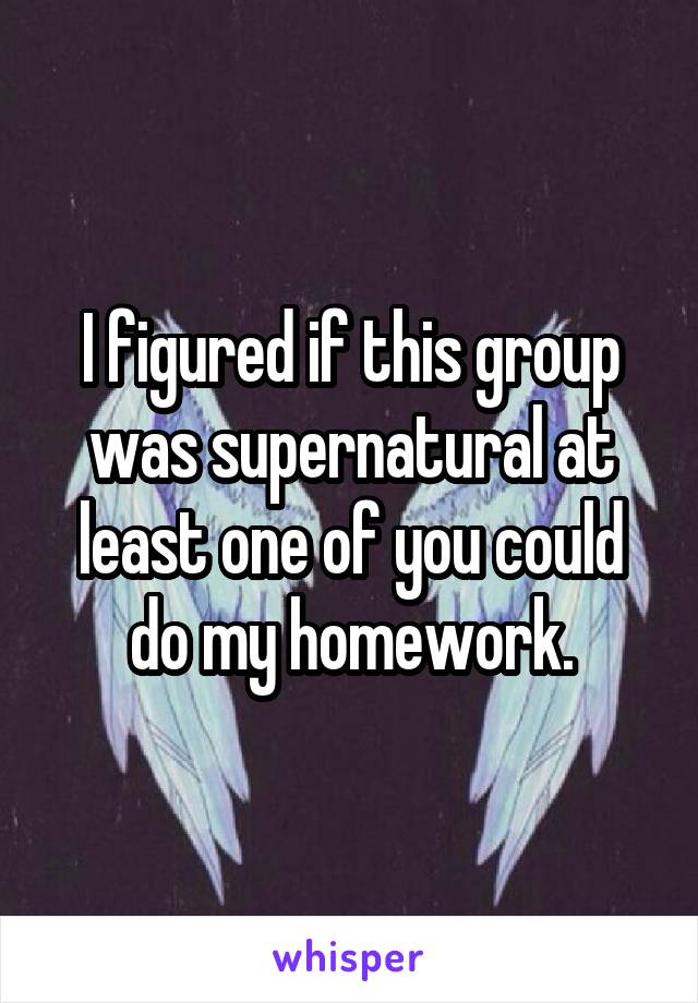 I figured if this group was supernatural at least one of you could do my homework.