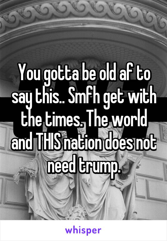 You gotta be old af to say this.. Smfh get with the times. The world and THIS nation does not need trump.