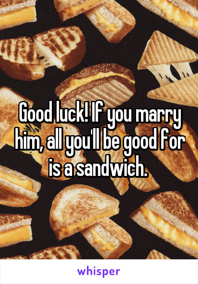 Good luck! If you marry him, all you'll be good for is a sandwich. 