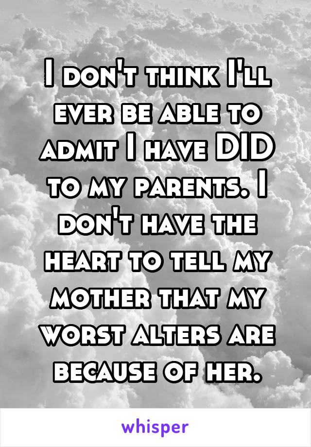 I don't think I'll ever be able to admit I have DID to my parents. I don't have the heart to tell my mother that my worst alters are because of her.