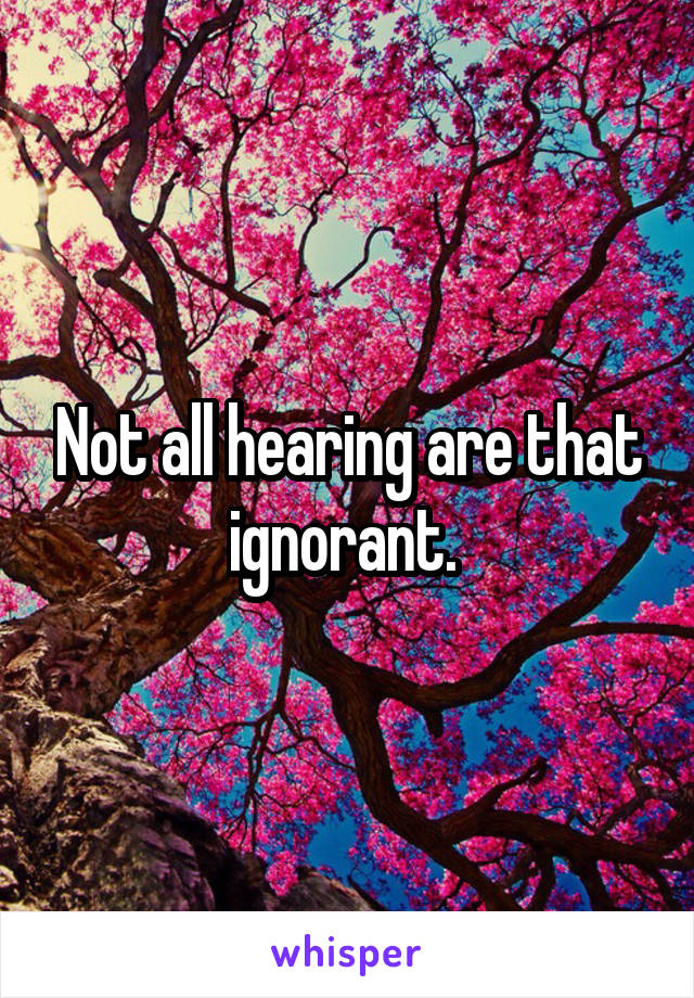Not all hearing are that ignorant. 