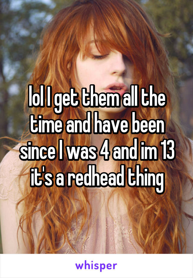 lol I get them all the time and have been since I was 4 and im 13 it's a redhead thing