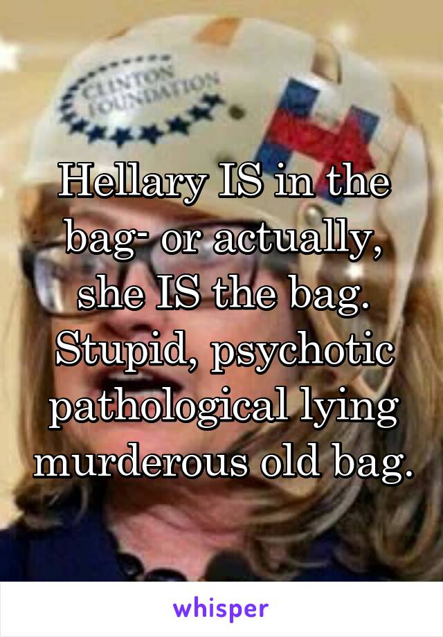 Hellary IS in the bag- or actually, she IS the bag. Stupid, psychotic pathological lying murderous old bag.