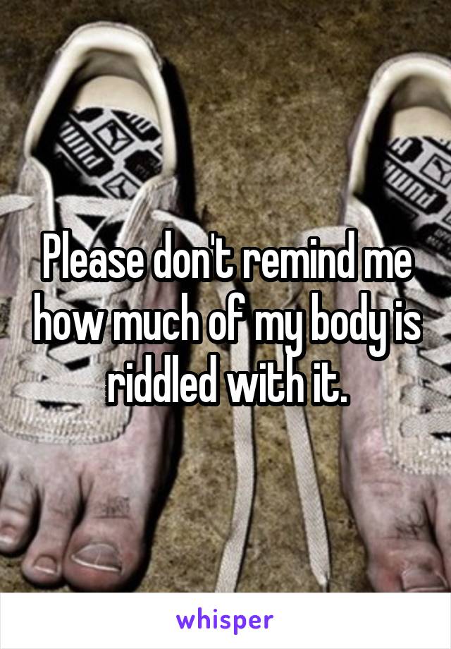 Please don't remind me how much of my body is riddled with it.