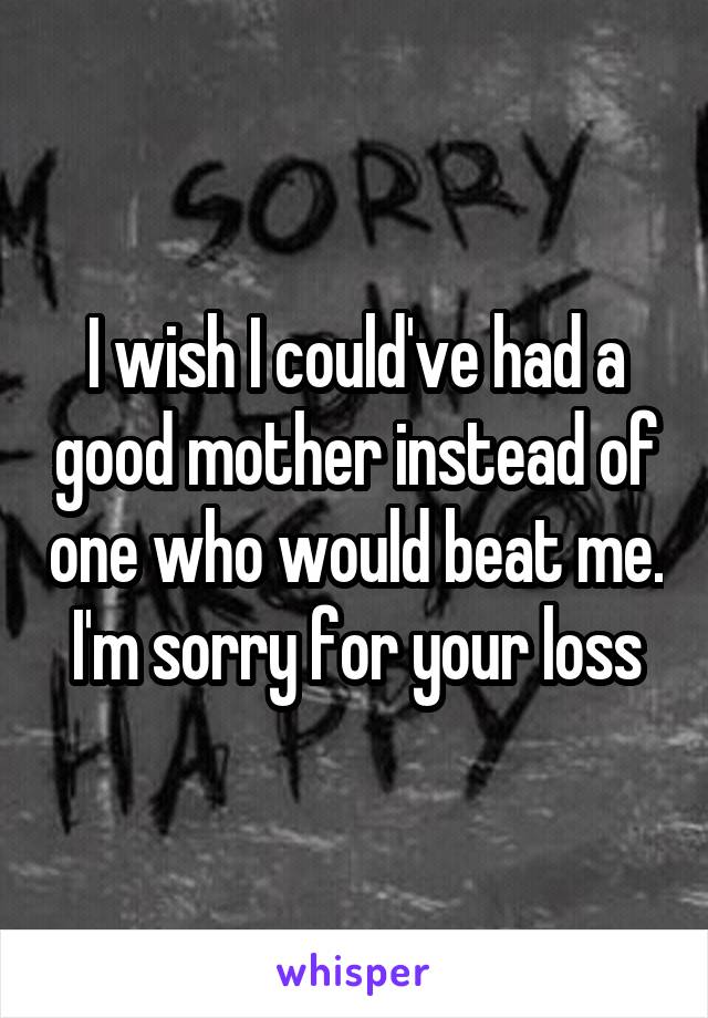 I wish I could've had a good mother instead of one who would beat me. I'm sorry for your loss