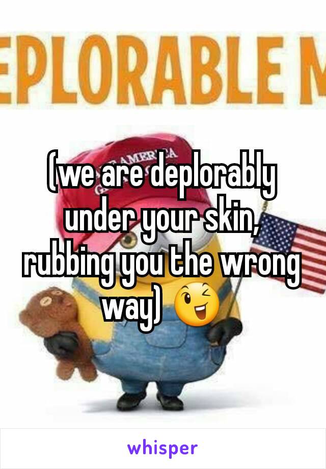 (we are deplorably under your skin, rubbing you the wrong way) 😉